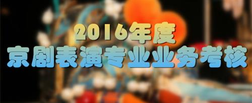 看黄色的三级片男人插女人逼的视频国家京剧院2016年度京剧表演专业业务考...